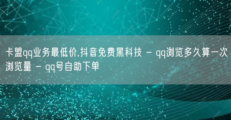 卡盟qq业务最低价,抖音免费黑科技 - qq浏览多久算一次浏览量 - qq号自助